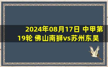 2024年08月17日 中甲第19轮 佛山南狮vs苏州东吴 全场录像